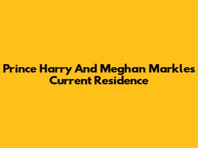 Prince Harry And Meghan Markle's Current Residence