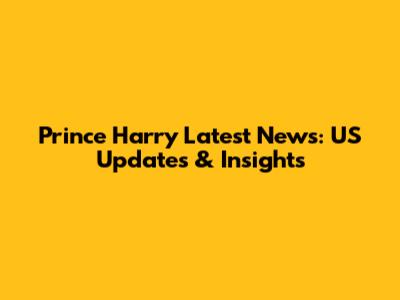 Prince Harry Latest News: US Updates & Insights