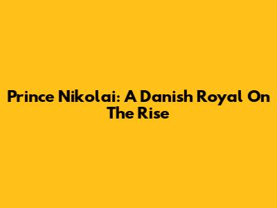 Prince Nikolai: A Danish Royal On The Rise