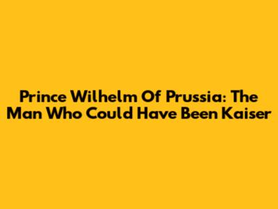 Prince Wilhelm Of Prussia: The Man Who Could Have Been Kaiser