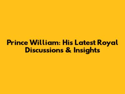 Prince William: His Latest Royal Discussions & Insights