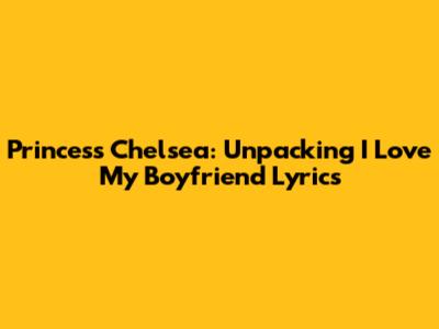 Princess Chelsea: Unpacking 'I Love My Boyfriend' Lyrics