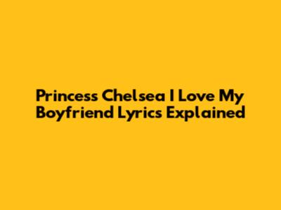 Princess Chelsea 'I Love My Boyfriend' Lyrics Explained