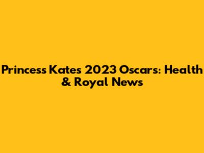 Princess Kate's 2023 Oscars: Health & Royal News