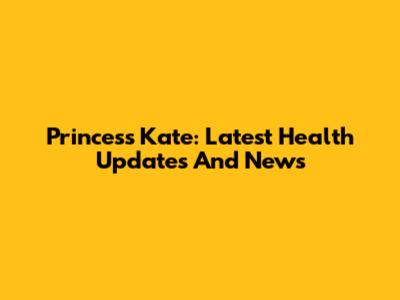 Princess Kate: Latest Health Updates And News