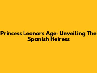 Princess Leonor's Age: Unveiling The Spanish Heiress