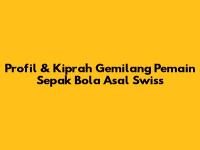 Profil & Kiprah Gemilang Pemain Sepak Bola Asal Swiss