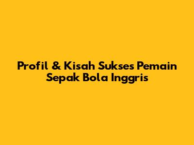 Profil & Kisah Sukses Pemain Sepak Bola Inggris