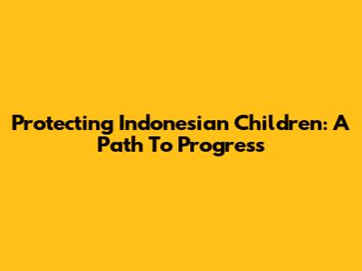 Protecting Indonesian Children: A Path To Progress