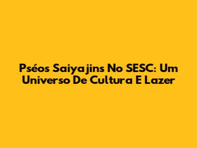Pséos Saiyajins No SESC: Um Universo De Cultura E Lazer
