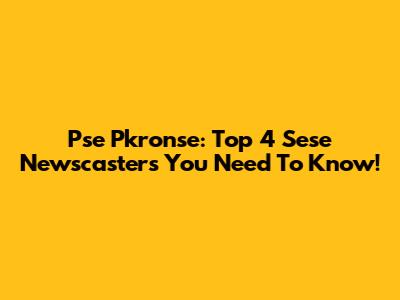 Pse Pkronse: Top 4 Sese Newscasters You Need To Know!