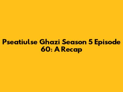 Pseatiulse Ghazi Season 5 Episode 60: A Recap