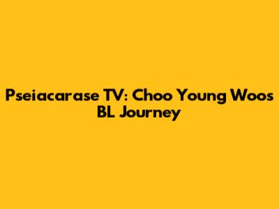 Pseiacarase TV: Choo Young Woo's BL Journey
