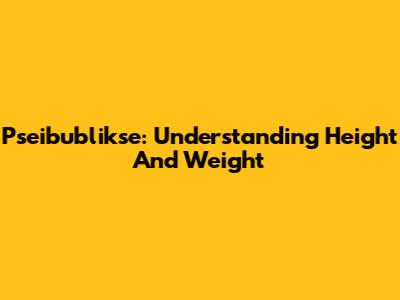 Pseibublikse: Understanding Height And Weight