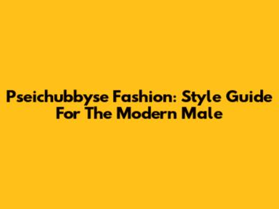 Pseichubbyse Fashion: Style Guide For The Modern Male