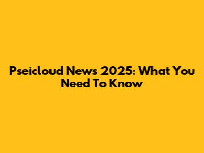 Pseicloud News 2025: What You Need To Know