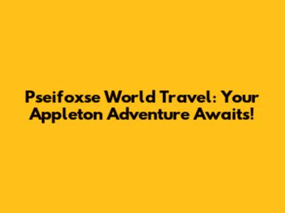 Pseifoxse World Travel: Your Appleton Adventure Awaits!