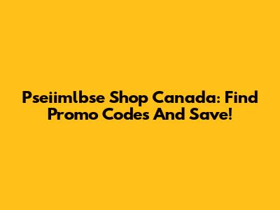 Pseiimlbse Shop Canada: Find Promo Codes And Save!