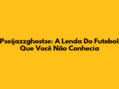 Pseijazzghostse: A Lenda Do Futebol Que Você Não Conhecia