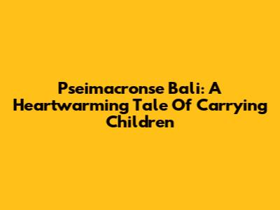 Pseimacronse Bali: A Heartwarming Tale Of Carrying Children