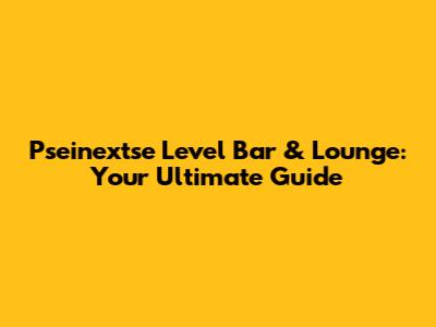 Pseinextse Level Bar & Lounge: Your Ultimate Guide