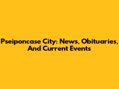 Pseiponcase City: News, Obituaries, And Current Events