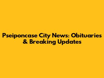 Pseiponcase City News: Obituaries & Breaking Updates