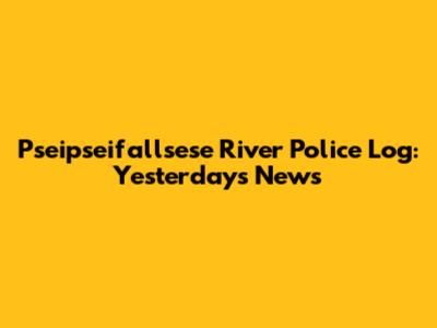 Pseipseifallsese River Police Log: Yesterday's News
