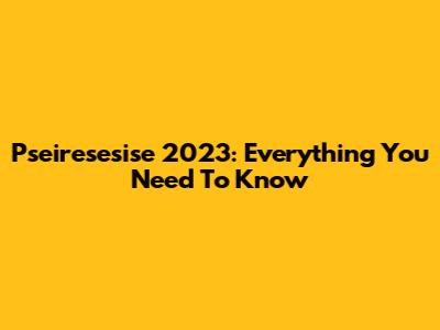 Pseiresesise 2023: Everything You Need To Know
