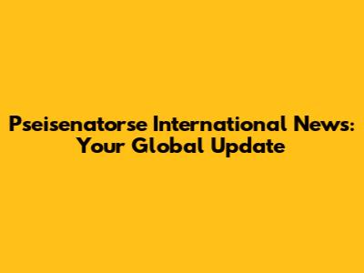 Pseisenatorse International News: Your Global Update