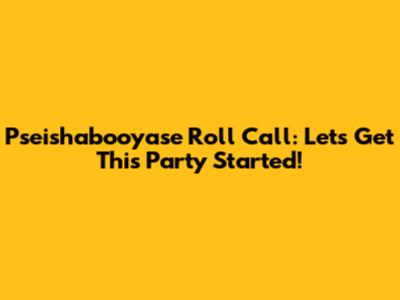 Pseishabooyase Roll Call: Let's Get This Party Started!