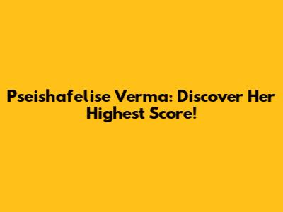 Pseishafelise Verma: Discover Her Highest Score!
