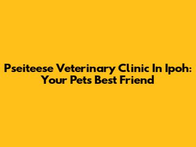 Pseiteese Veterinary Clinic In Ipoh: Your Pet's Best Friend