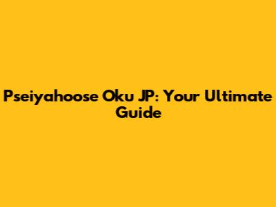 Pseiyahoose Oku JP: Your Ultimate Guide