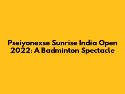 Pseiyonexse Sunrise India Open 2022: A Badminton Spectacle