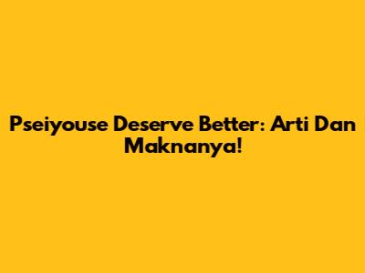 Pseiyouse Deserve Better: Arti Dan Maknanya!