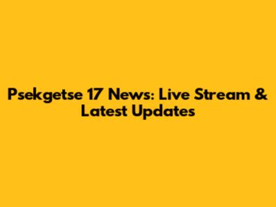 Psekgetse 17 News: Live Stream & Latest Updates
