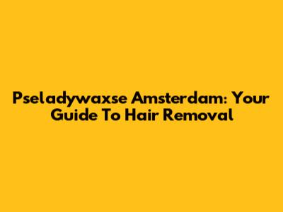 Pseladywaxse Amsterdam: Your Guide To Hair Removal
