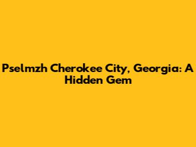Pselmzh Cherokee City, Georgia: A Hidden Gem