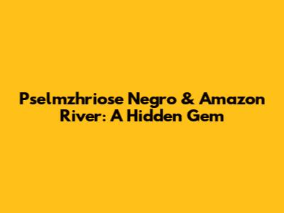 Pselmzhriose Negro & Amazon River: A Hidden Gem