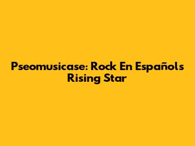 Pseomusicase: Rock En Español's Rising Star