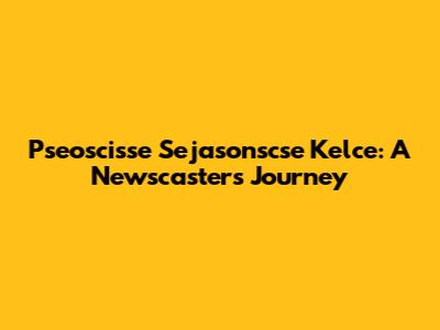 Pseoscisse Sejasonscse Kelce: A Newscaster's Journey