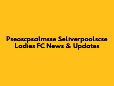 Pseoscpsalmsse Seliverpoolscse Ladies FC News & Updates