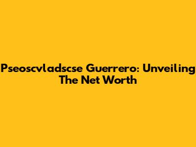 Pseoscvladscse Guerrero: Unveiling The Net Worth