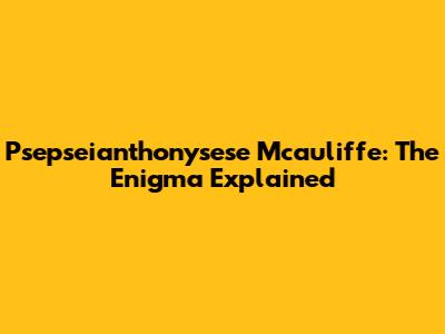 Psepseianthonysese Mcauliffe: The Enigma Explained