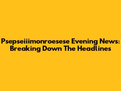 Psepseiiimonroesese Evening News: Breaking Down The Headlines