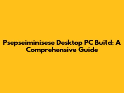 Psepseiminisese Desktop PC Build: A Comprehensive Guide