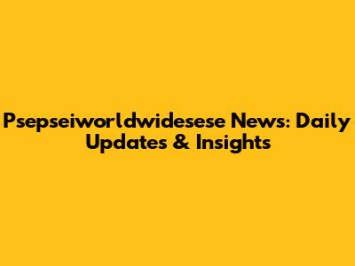 Psepseiworldwidesese News: Daily Updates & Insights