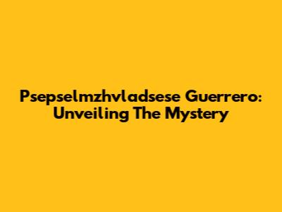 Psepselmzhvladsese Guerrero: Unveiling The Mystery