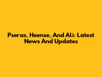 Pseras, Heense, And Ali: Latest News And Updates